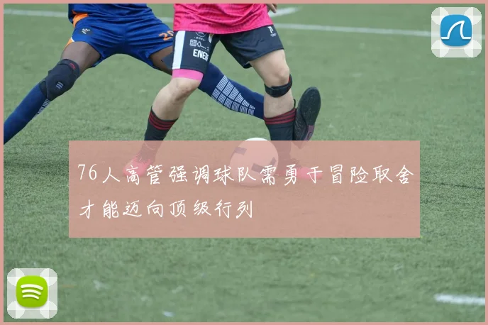 76人高管强调球队需勇于冒险取舍才能迈向顶级行列