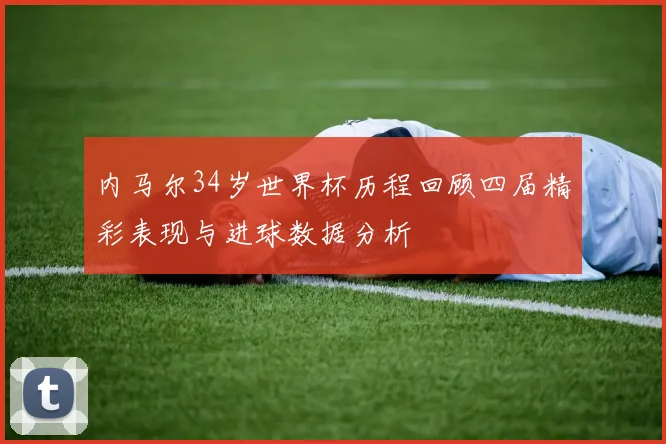 内马尔34岁世界杯历程回顾四届精彩表现与进球数据分析