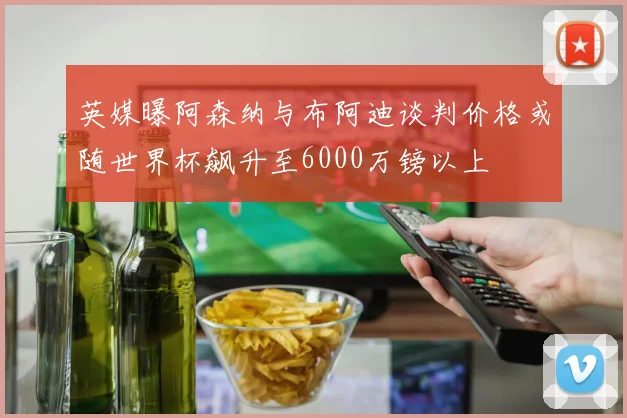 英媒曝阿森纳与布阿迪谈判价格或随世界杯飙升至6000万镑以上
