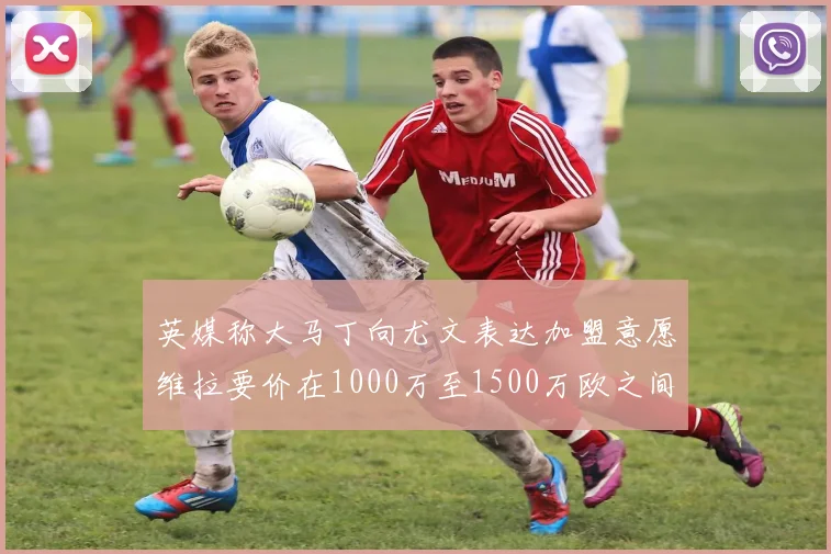 英媒称大马丁向尤文表达加盟意愿维拉要价在1000万至1500万欧之间