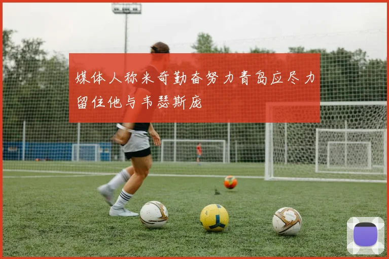 媒体人称米奇勤奋努力青岛应尽力留住他与韦瑟斯庞