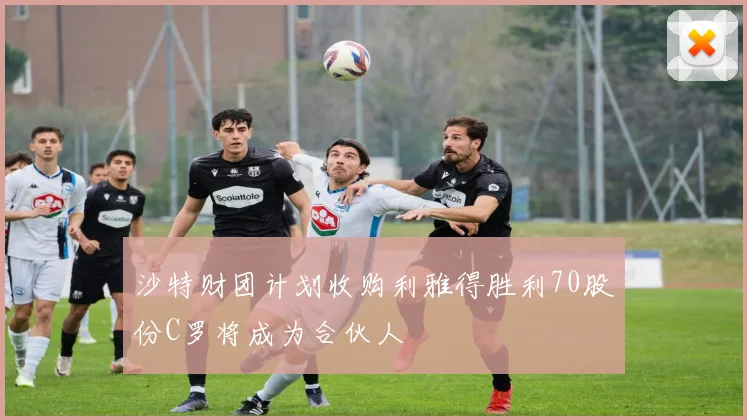 沙特财团计划收购利雅得胜利70股份C罗将成为合伙人