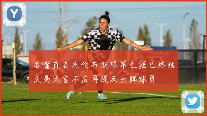 名嘴直言杰伦布朗绿军生涯已终结交易流言不应再提及头牌球员