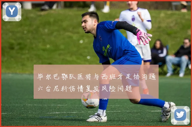 毕尔巴鄂队医将与西班牙足协沟通六台尼科伤情复发风险问题