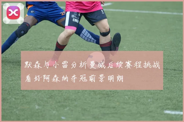 默森与小雷分析曼城后续赛程挑战看好阿森纳夺冠前景明朗