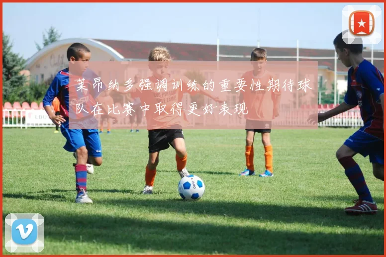 莱昂纳多强调训练的重要性期待球队在比赛中取得更好表现