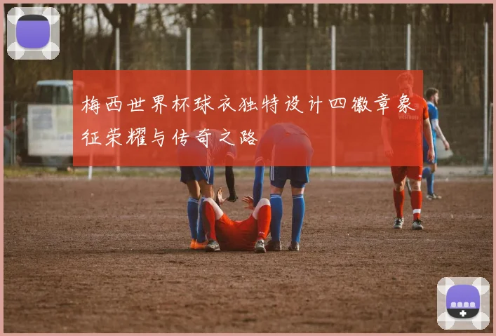 梅西世界杯球衣独特设计四徽章象征荣耀与传奇之路