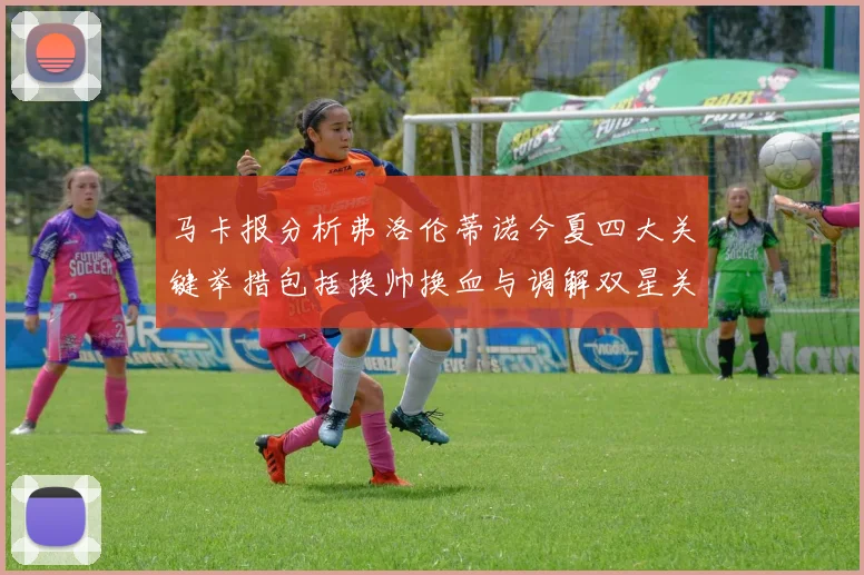 马卡报分析弗洛伦蒂诺今夏四大关键举措包括换帅换血与调解双星关系