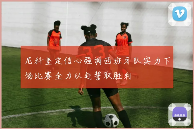 尼科坚定信心强调西班牙队实力下场比赛全力以赴誓取胜利