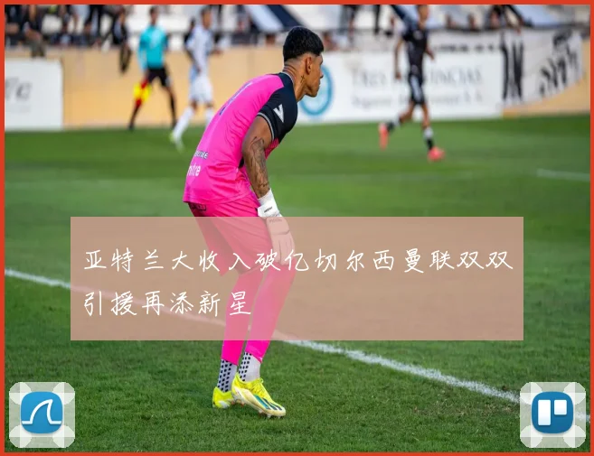 亚特兰大收入破亿切尔西曼联双双引援再添新星